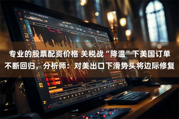 专业的股票配资价格 关税战“降温”下美国订单不断回归，分析师：对美出口下滑势头将边际修复