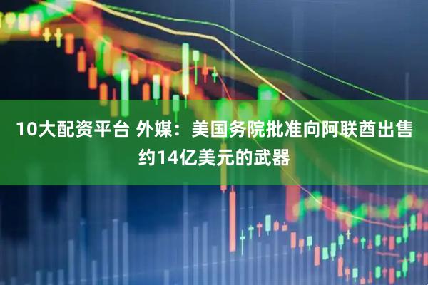 10大配资平台 外媒：美国务院批准向阿联酋出售约14亿美元的武器