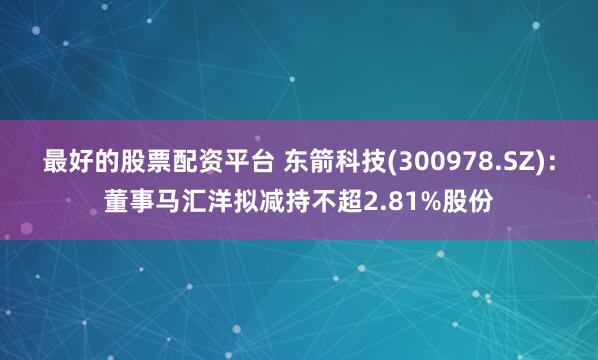 最好的股票配资平台 东箭科技(300978.SZ)：董事马汇洋拟减持不超2.81%股份