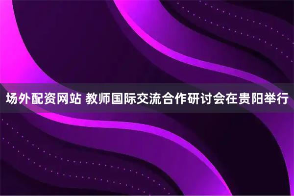 场外配资网站 教师国际交流合作研讨会在贵阳举行