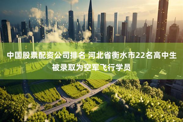 中国股票配资公司排名 河北省衡水市22名高中生被录取为空军飞行学员