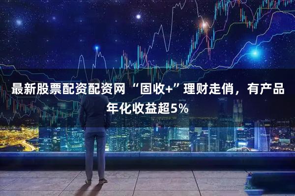 最新股票配资配资网 “固收+”理财走俏，有产品年化收益超5%
