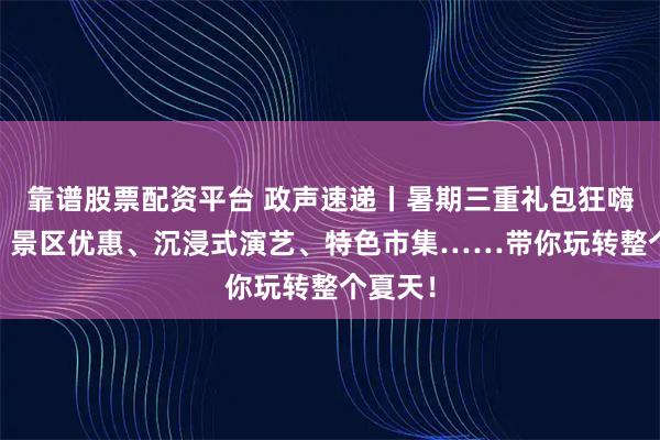 靠谱股票配资平台 政声速递丨暑期三重礼包狂嗨来袭！ 景区优惠、沉浸式演艺、特色市集……带你玩转整个夏天！