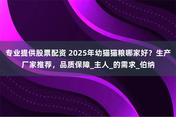 专业提供股票配资 2025年幼猫猫粮哪家好？生产厂家推荐，品质保障_主人_的需求_伯纳