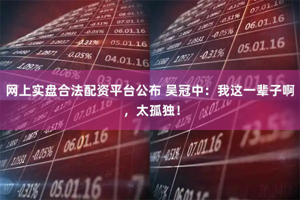 网上实盘合法配资平台公布 吴冠中：我这一辈子啊 ，太孤独！