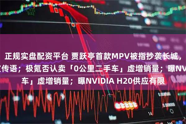 正规实盘配资平台 贾跃亭首款MPV被指抄袭长城，FF官网删除高山9宣传语；极氪否认卖「0公里二手车」虚增销量；曝NVIDIA H20供应有限