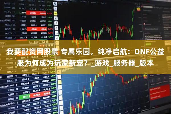 我要配资网股票 专属乐园，纯净启航：DNF公益服为何成为玩家新宠？_游戏_服务器_版本
