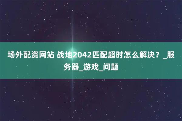 场外配资网站 战地2042匹配超时怎么解决？_服务器_游戏_问题