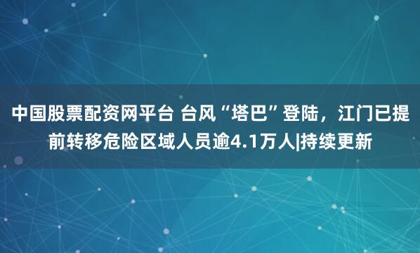 中国股票配资网平台 台风“塔巴”登陆，江门已提前转移危险区域人员逾4.1万人|持续更新