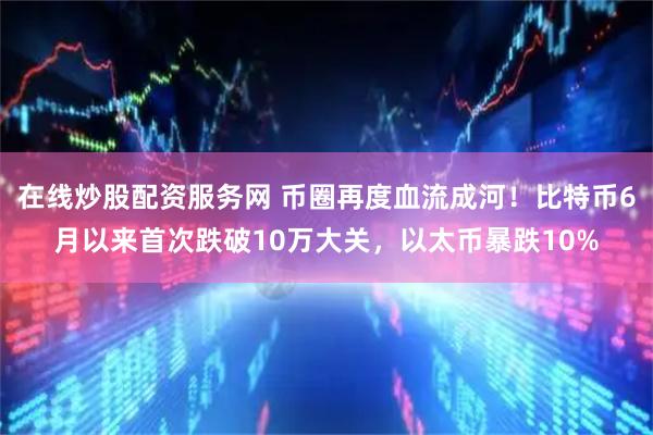 在线炒股配资服务网 币圈再度血流成河！比特币6月以来首次跌破10万大关，以太币暴跌10%