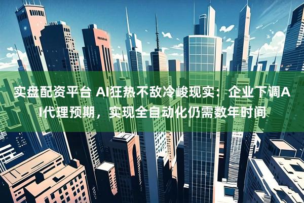 实盘配资平台 AI狂热不敌冷峻现实：企业下调AI代理预期，实现全自动化仍需数年时间