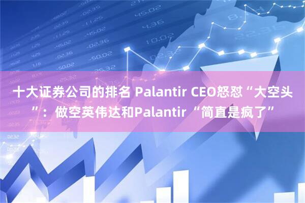十大证券公司的排名 Palantir CEO怒怼“大空头”：做空英伟达和Palantir “简直是疯了”
