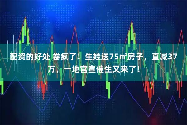 配资的好处 卷疯了！生娃送75㎡房子，直减37万，一地官宣催生又来了！